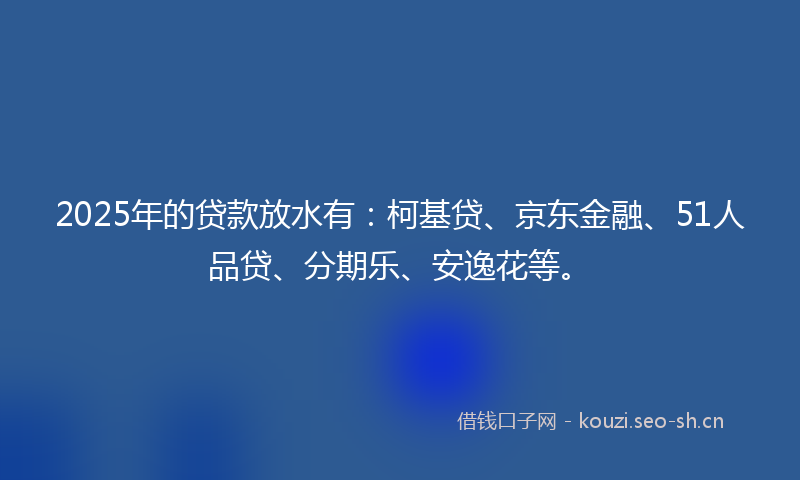 2025年的贷款放水有：柯基贷、京东金融、51人品贷、分期乐、安逸花等。