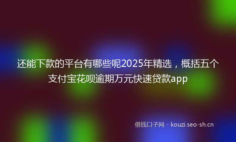 还能下款的平台有哪些呢2025年精选，概括五个支付宝花呗逾期万元快速贷款app
