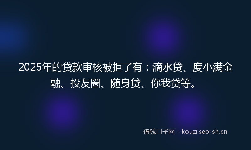 2025年的贷款审核被拒了有：滴水贷、度小满金融、投友圈、随身贷、你我贷等。