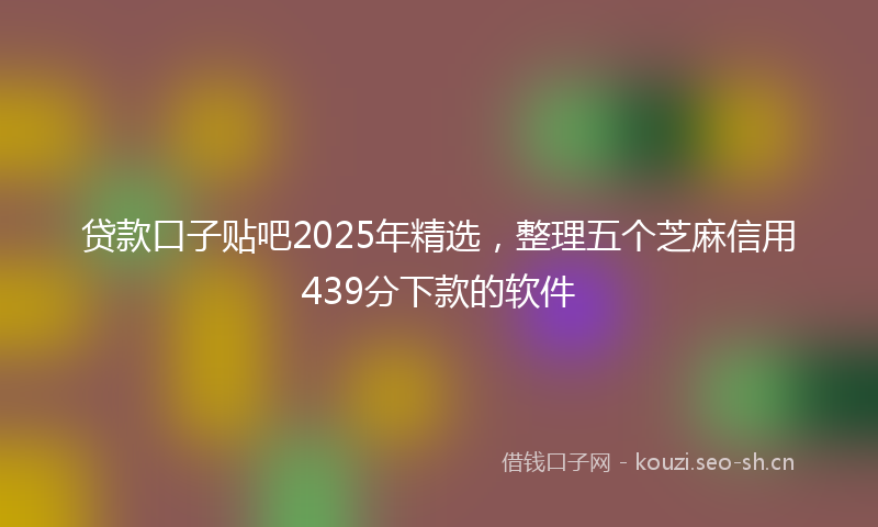 贷款口子贴吧2025年精选，整理五个芝麻信用439分下款的软件