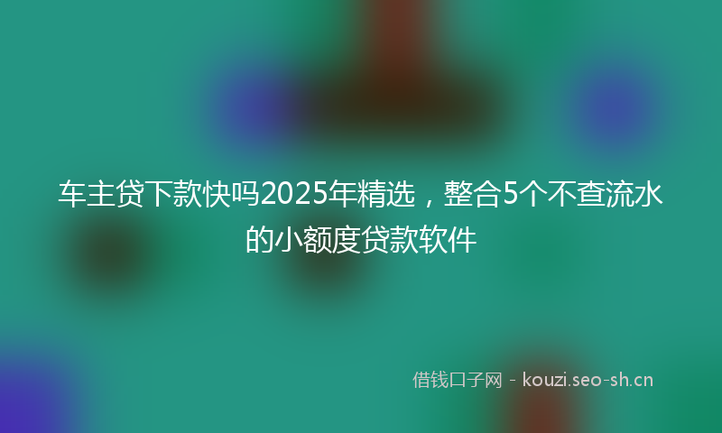 车主贷下款快吗2025年精选，整合5个不查流水的小额度贷款软件