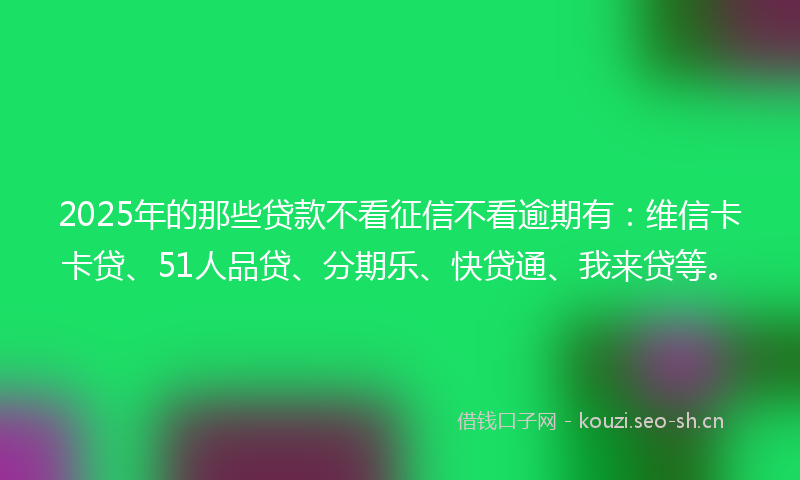 2025年的那些贷款不看征信不看逾期有：维信卡卡贷、51人品贷、分期乐、快贷通、我来贷等。