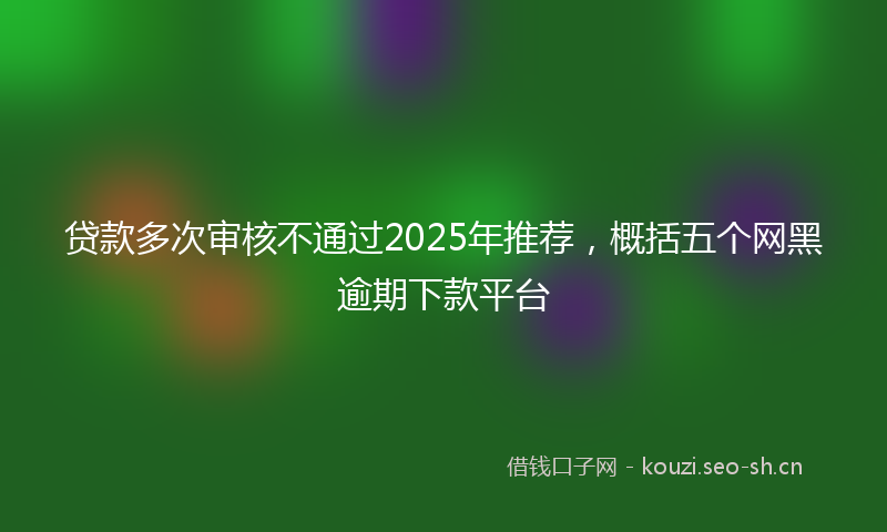 贷款多次审核不通过2025年推荐，概括五个网黑逾期下款平台