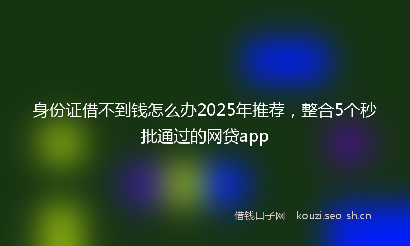 身份证借不到钱怎么办2025年推荐,整合5个秒批通过的网贷app