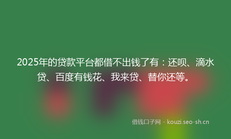 2025年的贷款平台都借不出钱了有：还呗、滴水贷、百度有钱花、我来贷、替你还等。