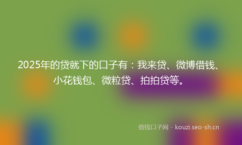 2025年的贷就下的口子有：我来贷、微博借钱、小花钱包、微粒贷、拍拍贷等。