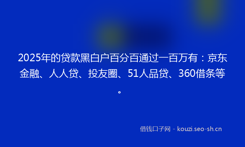 2025年的贷款黑白户百分百通过一百万有：京东金融、人人贷、投友圈、51人品贷、360借条等。