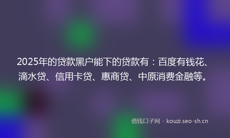 2025年的贷款黑户能下的贷款有：百度有钱花、滴水贷、信用卡贷、惠商贷、中原消费金融等。