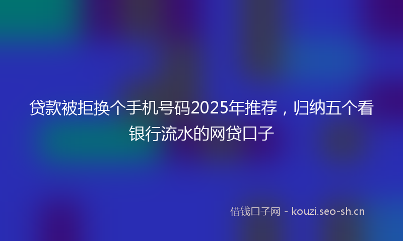 贷款被拒换个手机号码2025年推荐，归纳五个看银行流水的网贷口子