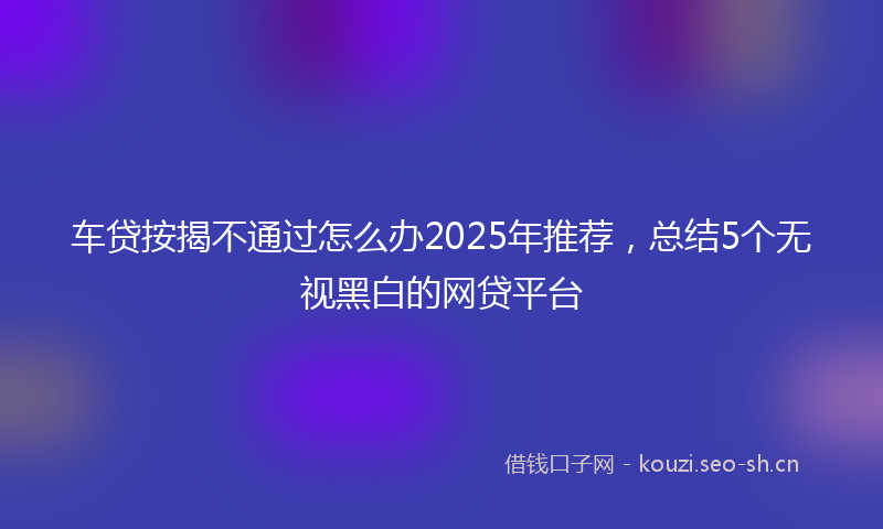车贷按揭不通过怎么办2025年推荐,总结5个无视黑白的网贷平台