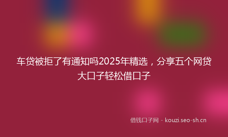 车贷被拒了有通知吗2025年精选，分享五个网贷大口子轻松借口子