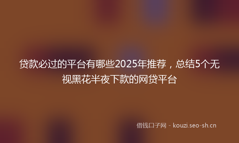 贷款必过的平台有哪些2025年推荐，总结5个无视黑花半夜下款的网贷平台