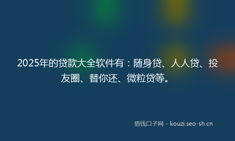 2025年的贷款大全软件有：随身贷、人人贷、投友圈、替你还、微粒贷等。