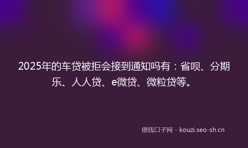 2025年的车贷被拒会接到通知吗有：省呗、分期乐、人人贷、e微贷、微粒贷等。