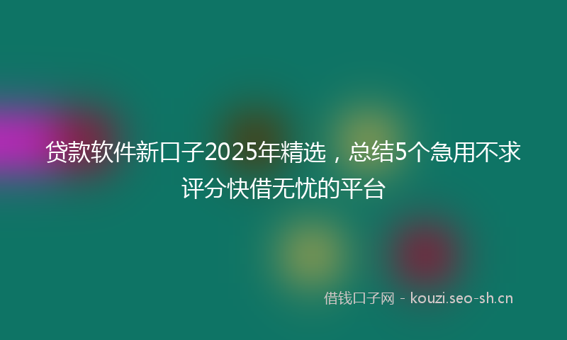 贷款软件新口子2025年精选,总结5个急用不求评分快借无忧的平台