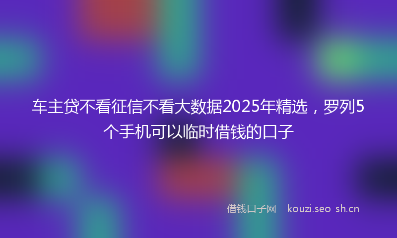 车主贷不看征信不看大数据2025年精选，罗列5个手机可以临时借钱的口子