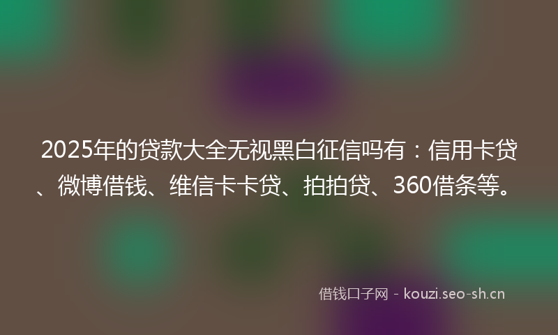 2025年的贷款大全无视黑白征信吗有：信用卡贷、微博借钱、维信卡卡贷、拍拍贷、360借条等。
