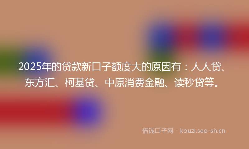 2025年的贷款新口子额度大的原因有：人人贷、东方汇、柯基贷、中原消费金融、读秒贷等。