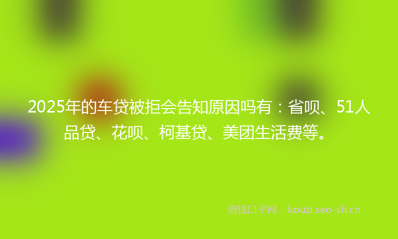 2025年的车贷被拒会告知原因吗有：省呗、51人品贷、花呗、柯基贷、美团生活费等。