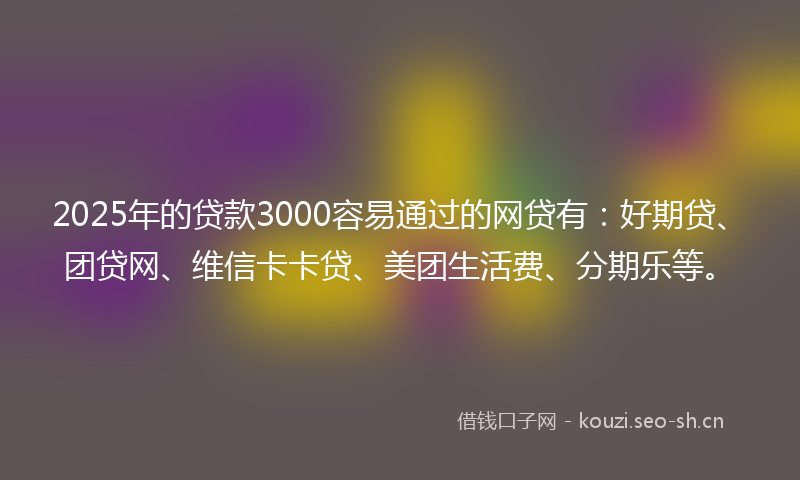 2025年的贷款3000容易通过的网贷有：好期贷、团贷网、维信卡卡贷、美团生活费、分期乐等。