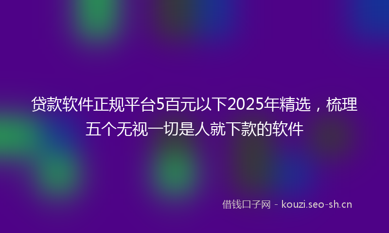 贷款软件正规平台5百元以下2025年精选，梳理五个无视一切是人就下款的软件