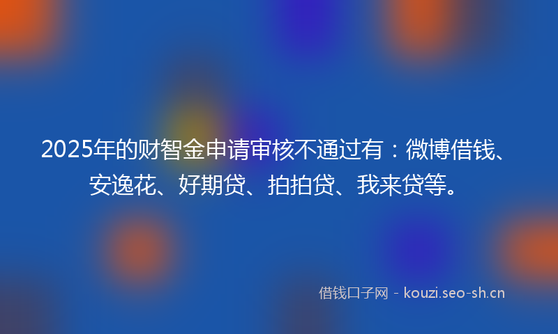 2025年的财智金申请审核不通过有：微博借钱、安逸花、好期贷、拍拍贷、我来贷等。