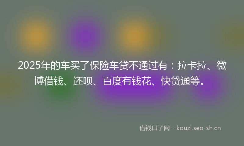 2025年的车买了保险车贷不通过有：拉卡拉、微博借钱、还呗、百度有钱花、快贷通等。