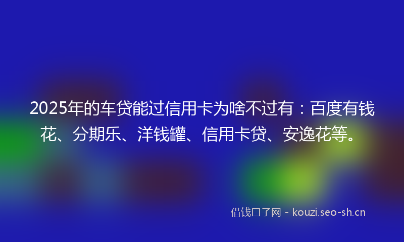 2025年的车贷能过信用卡为啥不过有：百度有钱花、分期乐、洋钱罐、信用卡贷、安逸花等。