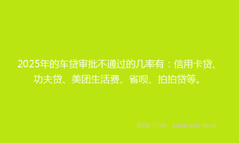 2025年的车贷审批不通过的几率有：信用卡贷、功夫贷、美团生活费、省呗、拍拍贷等。