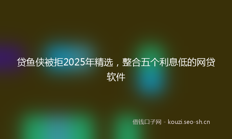 贷鱼侠被拒2025年精选,整合五个利息低的网贷软件