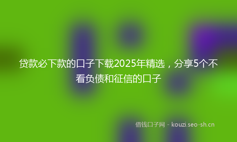 贷款必下款的口子下载2025年精选，分享5个不看负债和征信的口子