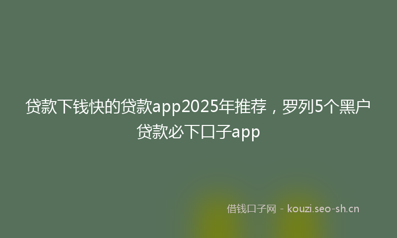 贷款下钱快的贷款app2025年推荐，罗列5个黑户贷款必下口子app