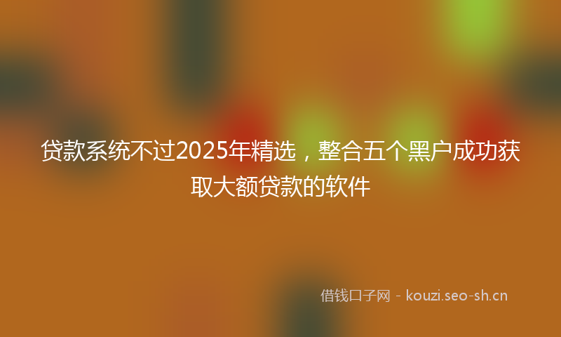 贷款系统不过2025年精选，整合五个黑户成功获取大额贷款的软件