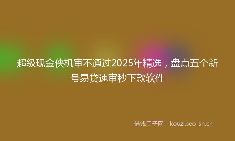 超级现金侠机审不通过2025年精选,盘点五个新号易贷速审秒下款软件