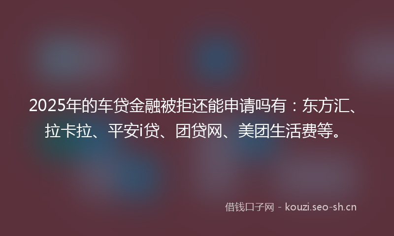 2025年的车贷金融被拒还能申请吗有:东方汇、拉卡拉、平安i贷、团贷网、美团生活费等。