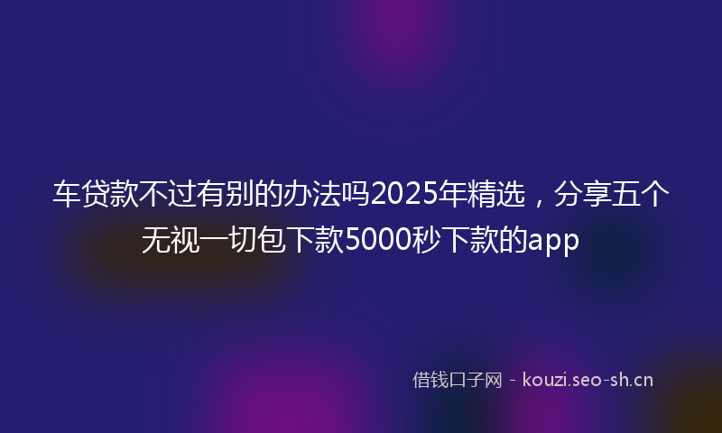 车贷款不过有别的办法吗2025年精选，分享五个无视一切包下款5000秒下款的app