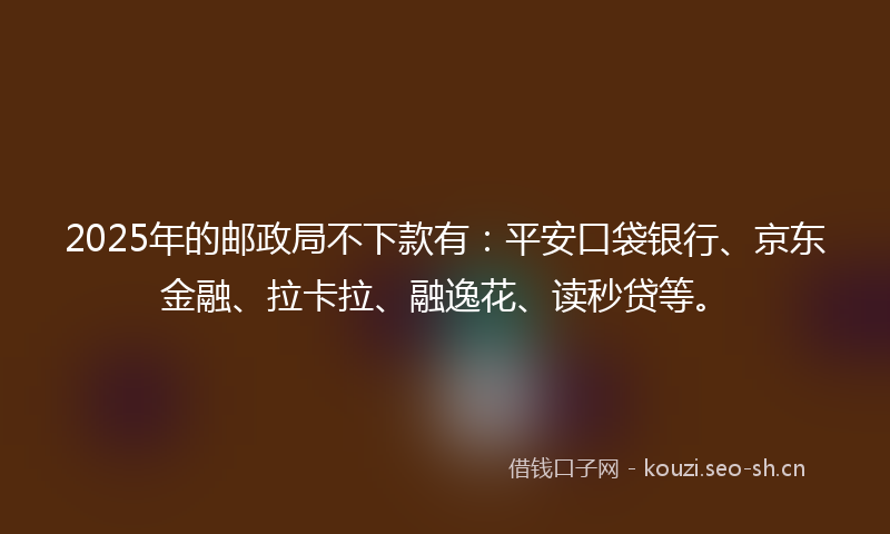 2025年的邮政局不下款有：平安口袋银行、京东金融、拉卡拉、融逸花、读秒贷等。