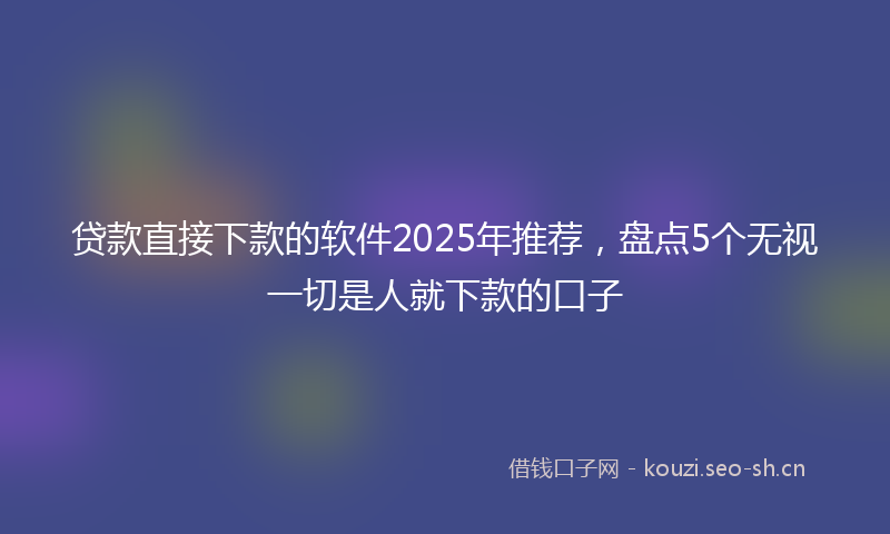 贷款直接下款的软件2025年推荐，盘点5个无视一切是人就下款的口子
