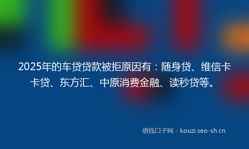 2025年的车贷贷款被拒原因有:随身贷、维信卡卡贷、东方汇、中原消费金融、读秒贷等。