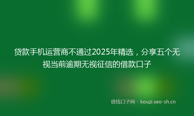 贷款手机运营商不通过2025年精选，分享五个无视当前逾期无视征信的借款口子