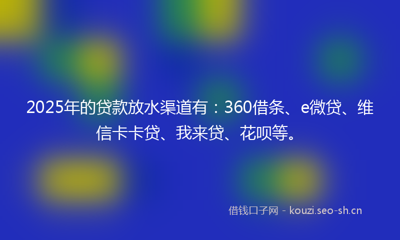 2025年的贷款放水渠道有：360借条、e微贷、维信卡卡贷、我来贷、花呗等。