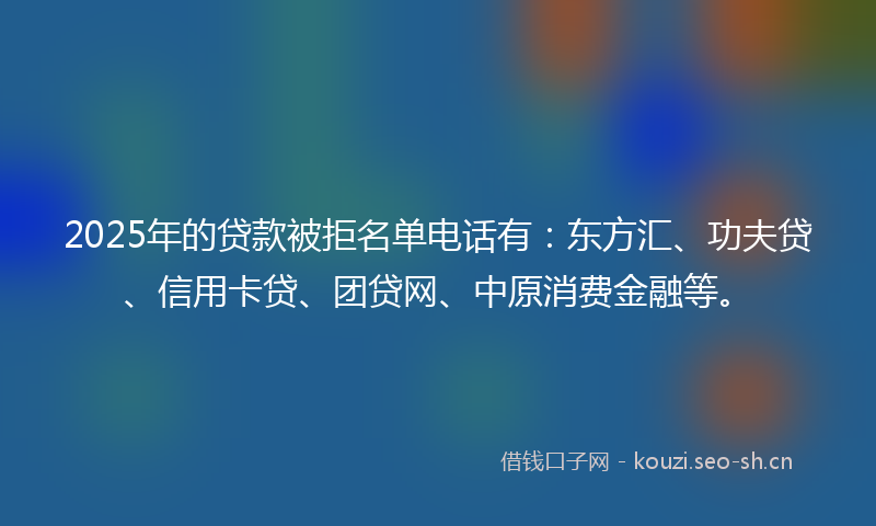 2025年的贷款被拒名单电话有：东方汇、功夫贷、信用卡贷、团贷网、中原消费金融等。