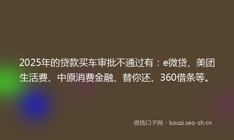 2025年的贷款买车审批不通过有：e微贷、美团生活费、中原消费金融、替你还、360借条等。