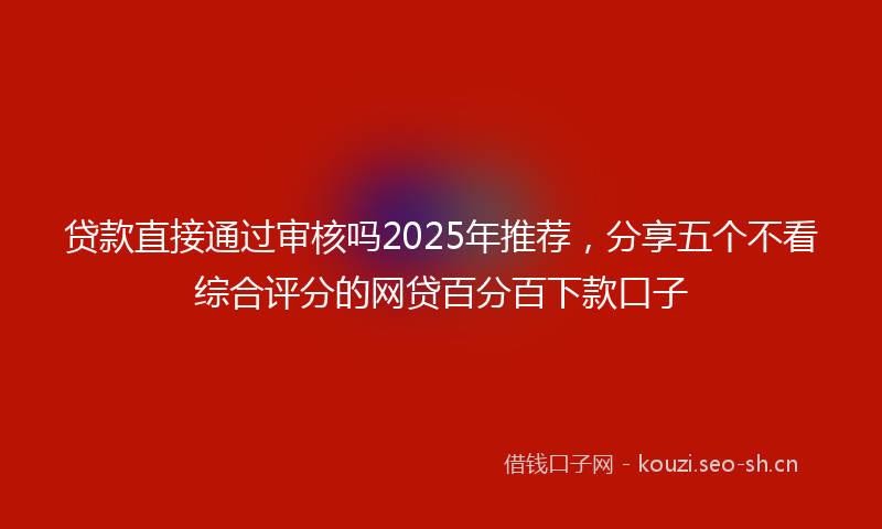 贷款直接通过审核吗2025年推荐，分享五个不看综合评分的网贷百分百下款口子