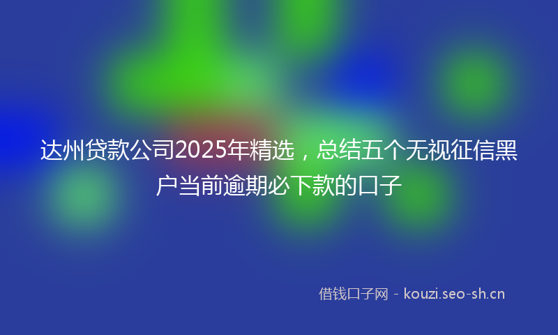 达州贷款公司2025年精选,总结五个无视征信黑户当前逾期必下款的口子