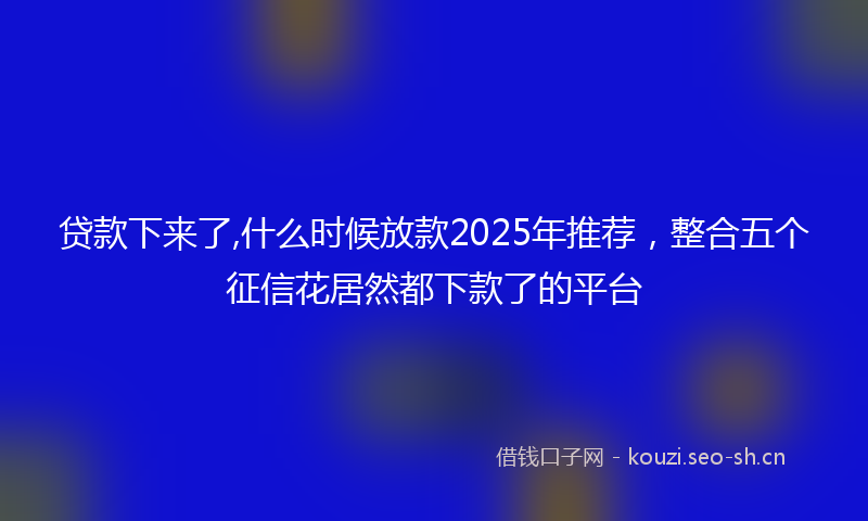 贷款下来了,什么时候放款2025年推荐，整合五个征信花居然都下款了的平台