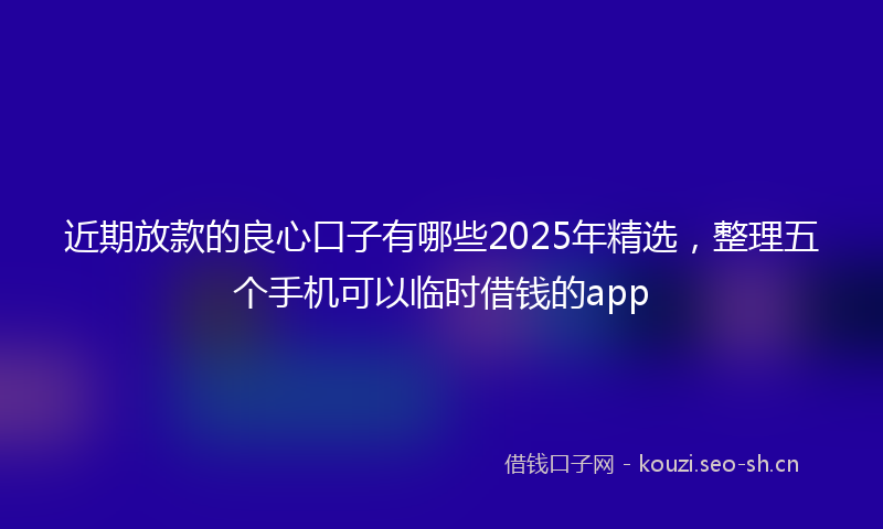 近期放款的良心口子有哪些2025年精选,整理五个手机可以临时借钱的app