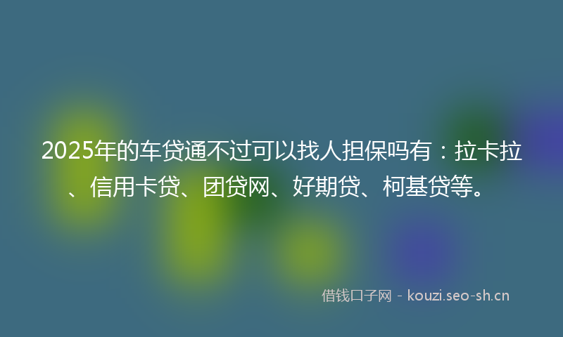 2025年的车贷通不过可以找人担保吗有：拉卡拉、信用卡贷、团贷网、好期贷、柯基贷等。