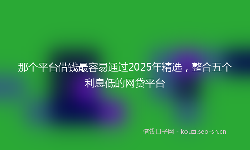 那个平台借钱最容易通过2025年精选，整合五个利息低的网贷平台