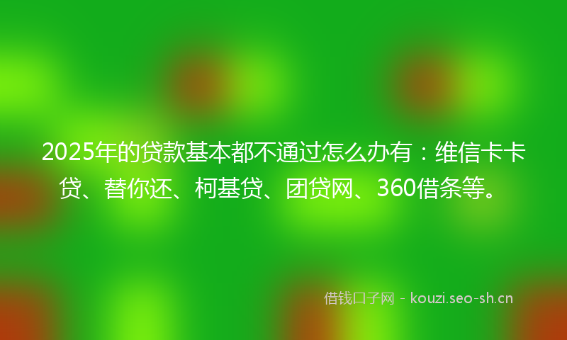 2025年的贷款基本都不通过怎么办有：维信卡卡贷、替你还、柯基贷、团贷网、360借条等。
